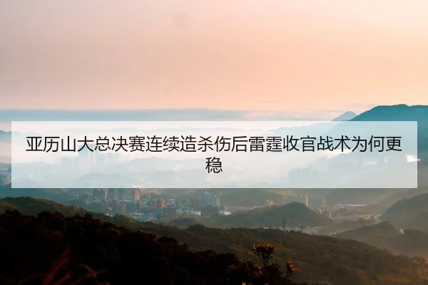 亚历山大总决赛连续造杀伤后雷霆收官战术为何更稳