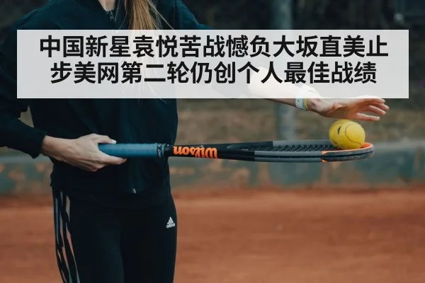 中国新星袁悦苦战憾负大坂直美止步美网第二轮仍创个人最佳战绩